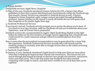 3. Instant Articles
Comparable services: Apple News, Snapchat
In May of this year, Facebook introduced Instant Articles for iOS, a feature that allows
publishers to have their content distributed and viewed directly within the Facebook app.
Just recently, Instant Articles was expanded to Android devices as well. A feature
designed to mimic Snapchat’s agile, unique content (provided through publishing
partners), Instant Articles can be viewed in nearly all mobile devices with great reach
than Snapchat or the similar Apple News app.
4. Facebook Professional Services
If you haven’t noticed, Facebook actively prompts you to review the places you’ve been. If
you check in at or tag a location, odds are Facebook will ask you to elaborate about your
experience…and (of course) this is purposeful.
Facebook wants to be a recommendation engine. Mark Zuckerberg alluded to this right
before he rolled out the first iteration of Google Search suggesting that a Facebook user
could search for a sushi restaurant and get inferred recommendations from their
contacts.
Now it seems that the personalized recommendation may be generalized for a more Yelp-
like experience. Facebook Professional Services recently did a soft-launch and the
resulting product is currently more akin to Google reviews than to the robust reviewing
community of Yelp.
5. Facebook Graph Search
In January of 2013, Facebook introduced Graph Search to help users find out more about
what they're looking for based on their friends and connections. This feature lets you
search through data shared by friends to discover new people and interests, restaurants,
music and much more. This is the first major step Facebook has taken towards
competing with Google in search, and they have a wealth of our social data that can be
explored
 