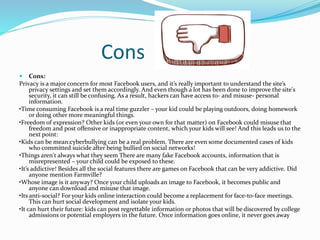 Cons
 Cons:
Privacy is a major concern for most Facebook users, and it’s really important to understand the site’s
privacy settings and set them accordingly. And even though a lot has been done to improve the site's
security, it can still be confusing. As a result, hackers can have access to- and misuse- personal
information.
•Time consuming Facebook is a real time guzzler – your kid could be playing outdoors, doing homework
or doing other more meaningful things.
•Freedom of expression? Other kids (or even your own for that matter) on Facebook could misuse that
freedom and post offensive or inappropriate content, which your kids will see! And this leads us to the
next point:
•Kids can be mean:cyberbullying can be a real problem. There are even some documented cases of kids
who committed suicide after being bullied on social networks!
•Things aren't always what they seem There are many fake Facebook accounts, information that is
misrepresented – your child could be exposed to these.
•It’s addictive! Besides all the social features there are games on Facebook that can be very addictive. Did
anyone mention Farmville?
•Whose image is it anyway? Once your child uploads an image to Facebook, it becomes public and
anyone can download and misuse that image.
•Its anti-social? For your kids online interaction could become a replacement for face-to-face meetings.
This can hurt social development and isolate your kids.
•It can hurt their future: kids can post regrettable information or photos that will be discovered by college
admissions or potential employers in the future. Once information goes online, it never goes away
 