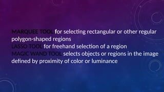 MARQUEE TOOL for selecting rectangular or other regular
polygon-shaped regions
LASSO TOOL for freehand selection of a region
MAGIC WAND TOOL selects objects or regions in the image
defined by proximity of color or luminance
 