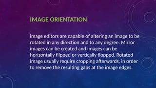 IMAGE ORIENTATION
image editors are capable of altering an image to be
rotated in any direction and to any degree. Mirror
images can be created and images can be
horizontally flipped or vertically flopped. Rotated
image usually require cropping afterwards, in order
to remove the resulting gaps at the image edges.
 