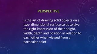 PERSPECTIVE
is the art of drawing solid objects on a
two- dimensional surface so as to give
the right impression of their height,
width, depth and position in relation to
each other when viewed from a
particular point
 