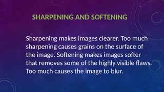 SHARPENING AND SOFTENING
Sharpening makes images clearer. Too much
sharpening causes grains on the surface of
the image. Softening makes images softer
that removes some of the highly visible flaws.
Too much causes the image to blur.
 
