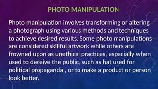 PHOTO MANIPULATION
Photo manipulation involves transforming or altering
a photograph using various methods and techniques
to achieve desired results. Some photo manipulations
are considered skillful artwork while others are
frowned upon as unethical practices, especially when
used to deceive the public, such as hat used for
political propaganda , or to make a product or person
look better.
 