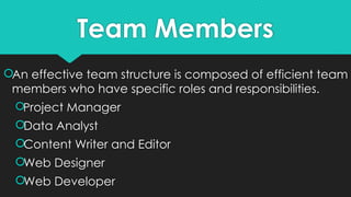 Team Members
An effective team structure is composed of efficient team
members who have specific roles and responsibilities.
Project Manager
Data Analyst
Content Writer and Editor
Web Designer
Web Developer
 