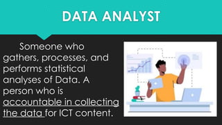 DATA ANALYST
Someone who
gathers, processes, and
performs statistical
analyses of Data. A
person who is
accountable in collecting
the data for ICT content.
 
