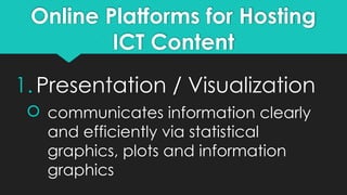 Online Platforms for Hosting
ICT Content
1.Presentation / Visualization
 communicates information clearly
and efficiently via statistical
graphics, plots and information
graphics
 