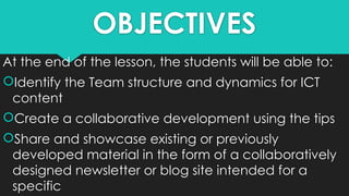 OBJECTIVES
At the end of the lesson, the students will be able to:
Identify the Team structure and dynamics for ICT
content
Create a collaborative development using the tips
Share and showcase existing or previously
developed material in the form of a collaboratively
designed newsletter or blog site intended for a
specific
 