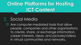 Online Platforms for Hosting
ICT Content
3. Social Media
 Are computer-mediated tools that allow
people, companies and other organizations
to create, share, or exchange information,
career interests, ideas, and pictures/videos
in virtual communities and networks.
 