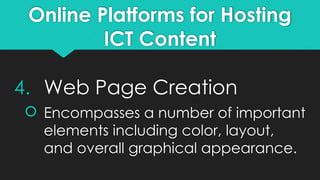 Online Platforms for Hosting
ICT Content
4. Web Page Creation
 Encompasses a number of important
elements including color, layout,
and overall graphical appearance.
 
