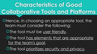 Characteristics of Good
Collaborative Tools and Platforms
Hence, in choosing an appropriate tool, the
team must consider the following:
The tool must be user friendly.
The tool has elements that are appropriate
for the team's goal.
The tool prioritizes security and privacy.
 