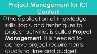 Project Management for ICT
Content
The application of knowledge,
skills, tools, and techniques to
project activities is called Project
Management. It is needed to
achieve project requirements,
usually to time and budget.
 