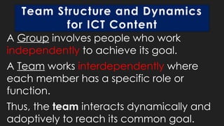Team Structure and Dynamics
for ICT Content
A Group involves people who work
independently to achieve its goal.
A Team works interdependently where
each member has a specific role or
function.
Thus, the team interacts dynamically and
adoptively to reach its common goal.
 