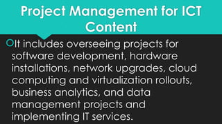 Project Management for ICT
Content
It includes overseeing projects for
software development, hardware
installations, network upgrades, cloud
computing and virtualization rollouts,
business analytics, and data
management projects and
implementing IT services.
 