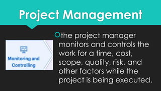 Project Management
the project manager
monitors and controls the
work for a time, cost,
scope, quality, risk, and
other factors while the
project is being executed.
 