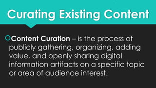 Curating Existing Content
Content Curation – is the process of
publicly gathering, organizing, adding
value, and openly sharing digital
information artifacts on a specific topic
or area of audience interest.
 