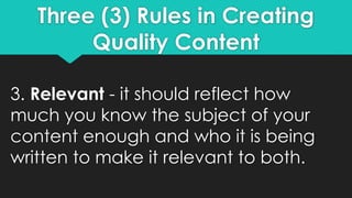 Three (3) Rules in Creating
Quality Content
3. Relevant - it should reflect how
much you know the subject of your
content enough and who it is being
written to make it relevant to both.
 