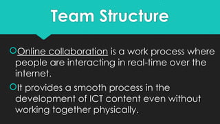 Team Structure
Online collaboration is a work process where
people are interacting in real-time over the
internet.
It provides a smooth process in the
development of ICT content even without
working together physically.
 