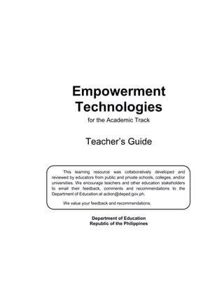 Empowerment
Technologies
for the Academic Track
Teacher’s Guide
Department of Education
Republic of the Philippines
This learning resource was collaboratively developed and
reviewed by educators from public and private schools, colleges, and/or
universities. We encourage teachers and other education stakeholders
to email their feedback, comments and recommendations to the
Department of Education at action@deped.gov.ph.
We value your feedback and recommendations.
 