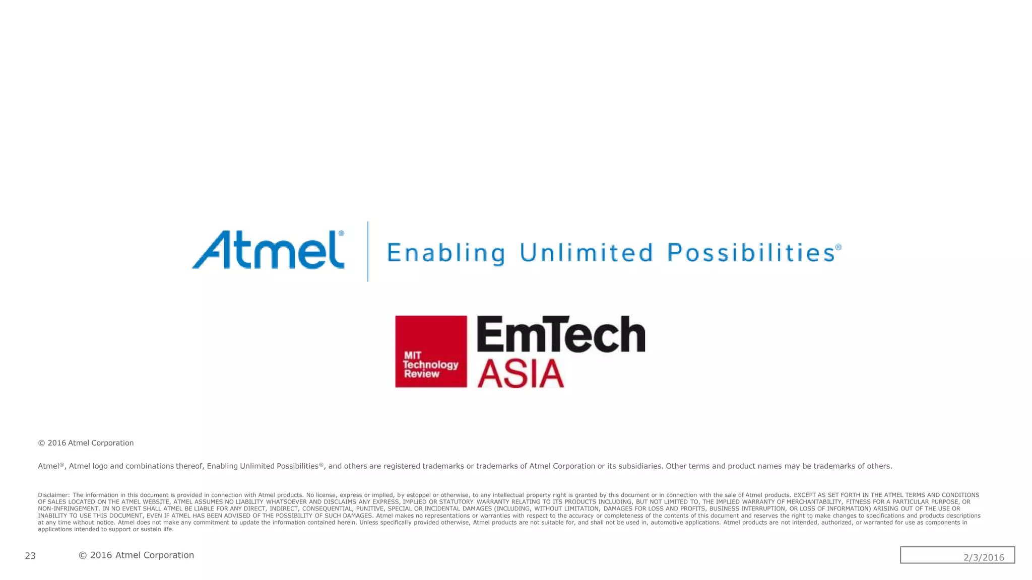 © 2016 Atmel Corporation
Atmel®, Atmel logo and combinations thereof, Enabling Unlimited Possibilities®, and others are registered trademarks or trademarks of Atmel Corporation or its subsidiaries. Other terms and product names may be trademarks of others.
Disclaimer: The information in this document is provided in connection with Atmel products. No license, express or implied, by estoppel or otherwise, to any intellectual property right is granted by this document or in connection with the sale of Atmel products. EXCEPT AS SET FORTH IN THE ATMEL TERMS AND CONDITIONS
OF SALES LOCATED ON THE ATMEL WEBSITE, ATMEL ASSUMES NO LIABILITY WHATSOEVER AND DISCLAIMS ANY EXPRESS, IMPLIED OR STATUTORY WARRANTY RELATING TO ITS PRODUCTS INCLUDING, BUT NOT LIMITED TO, THE IMPLIED WARRANTY OF MERCHANTABILITY, FITNESS FOR A PARTICULAR PURPOSE, OR
NON-INFRINGEMENT. IN NO EVENT SHALL ATMEL BE LIABLE FOR ANY DIRECT, INDIRECT, CONSEQUENTIAL, PUNITIVE, SPECIAL OR INCIDENTAL DAMAGES (INCLUDING, WITHOUT LIMITATION, DAMAGES FOR LOSS AND PROFITS, BUSINESS INTERRUPTION, OR LOSS OF INFORMATION) ARISING OUT OF THE USE OR
INABILITY TO USE THIS DOCUMENT, EVEN IF ATMEL HAS BEEN ADVISED OF THE POSSIBILITY OF SUCH DAMAGES. Atmel makes no representations or warranties with respect to the accuracy or completeness of the contents of this document and reserves the right to make changes to specifications and products descriptions
at any time without notice. Atmel does not make any commitment to update the information contained herein. Unless specifically provided otherwise, Atmel products are not suitable for, and shall not be used in, automotive applications. Atmel products are not intended, authorized, or warranted for use as components in
applications intended to support or sustain life.
© 2016 Atmel Corporation23 2/3/2016
 