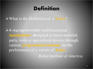 Definition
What is the Definition of a Robot?
A reprogrammable multifunctional
manipulator designed to move material,
parts, tools or specialized devices through
various programmed motions for the
performance of a variety of Tasks.
Robot Institute of America.
4
 