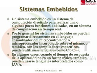  Un sistema embebido es un sistema de
computación diseñado para realizar una o
algunas pocas funciones dedicadas, en un sistema
de computación en tiempo real.
 Por lo general los sistemas embebidos se pueden
programar directamente en el lenguaje
ensamblador del microcontrolador o
microprocesador incorporado sobre el mismo, o
también, con los compiladores específicos,
pueden utilizarse lenguajes como C o C++.
 En algunos casos, cuando el tiempo de respuesta
de la aplicación no es un factor crítico, también
pueden usarse lenguajes interpretados como
JAVA.
© Dr. Hugo A. Banda Gamboa - 2015 18
 