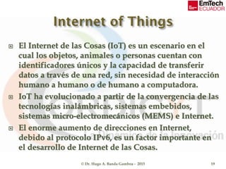  El Internet de las Cosas (IoT) es un escenario en el
cual los objetos, animales o personas cuentan con
identificadores únicos y la capacidad de transferir
datos a través de una red, sin necesidad de interacción
humano a humano o de humano a computadora.
 IoT ha evolucionado a partir de la convergencia de las
tecnologías inalámbricas, sistemas embebidos,
sistemas micro-electromecánicos (MEMS) e Internet.
 El enorme aumento de direcciones en Internet,
debido al protocolo IPv6, es un factor importante en
el desarrollo de Internet de las Cosas.
© Dr. Hugo A. Banda Gamboa - 2015 19
 