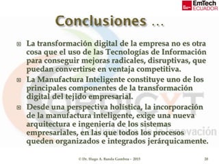  La transformación digital de la empresa no es otra
cosa que el uso de las Tecnologías de Información
para conseguir mejoras radicales, disruptivas, que
puedan convertirse en ventaja competitiva.
 La Manufactura Inteligente constituye uno de los
principales componentes de la transformación
digital del tejido empresarial.
 Desde una perspectiva holística, la incorporación
de la manufactura inteligente, exige una nueva
arquitectura e ingeniería de los sistemas
empresariales, en las que todos los procesos
queden organizados e integrados jerárquicamente.
© Dr. Hugo A. Banda Gamboa - 2015 20
 