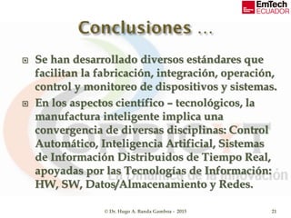  Se han desarrollado diversos estándares que
facilitan la fabricación, integración, operación,
control y monitoreo de dispositivos y sistemas.
 En los aspectos científico – tecnológicos, la
manufactura inteligente implica una
convergencia de diversas disciplinas: Control
Automático, Inteligencia Artificial, Sistemas
de Información Distribuidos de Tiempo Real,
apoyadas por las Tecnologías de Información:
HW, SW, Datos/Almacenamiento y Redes.
© Dr. Hugo A. Banda Gamboa - 2015 21
 