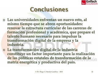  Las universidades enfrentan un nuevo reto, al
mismo tiempo que se abren oportunidades:
renovar la estructura curricular de las carreras de
formación profesional y académica, que prepare el
talento humano necesario para impulsar la
transformación digital de la empresa y la
industria.
 La transformación digital de la industria
constituye un factor importante para la realización
de las políticas estatales de transformación de la
matriz energética y productiva del país.
© Dr. Hugo A. Banda Gamboa - 2015 22
 
