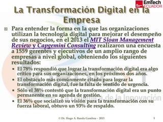  Para entender la forma en la que las organizaciones
utilizan la tecnología digital para mejorar el desempeño
de sus negocios, en el 2013 el MIT Sloan Management
Review y Capgemini Consulting realizaron una encuesta
a 1559 gerentes y ejecutivos de un amplio rango de
empresas a nivel global, obteniendo los siguientes
resultados:
 El 78% respondió que lograr la transformación digital era algo
crítico para sus organizaciones, en los próximos dos años.
 El obstáculo más comúnmente citado para lograr la
transformación digital, fue la falta de sentido de urgencia.
 Sólo el 38% contestó que la transformación digital era un punto
permanente en su agenda de gestión.
 El 36% que socializó su visión para la transformación con su
fuerza laboral, obtuvo un 93% de respaldo.
© Dr. Hugo A. Banda Gamboa - 2015 5
 