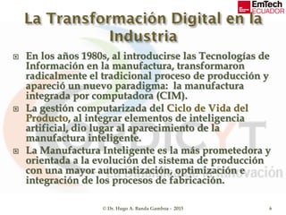 En los años 1980s, al introducirse las Tecnologías de
Información en la manufactura, transformaron
radicalmente el tradicional proceso de producción y
apareció un nuevo paradigma: la manufactura
integrada por computadora (CIM).
 La gestión computarizada del Ciclo de Vida del
Producto, al integrar elementos de inteligencia
artificial, dio lugar al aparecimiento de la
manufactura inteligente.
 La Manufactura Inteligente es la más prometedora y
orientada a la evolución del sistema de producción
con una mayor automatización, optimización e
integración de los procesos de fabricación.
© Dr. Hugo A. Banda Gamboa - 2015 6
 