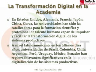  En Estados Unidos, Alemania, Francia, Japón,
China, Corea, las universidades han sido las
catalizadoras para la formación científica y
profesional de talento humano capaz de impulsar
y facilitar la transformación digital de los
sistemas productivos.
 A nivel latinoamericano, en los últimos diez
años, universidades de Brasil, Colombia, Chile,
Argentina, Perú, Uruguay, México, Ecuador han
registrado avances significativos en la
digitalización de los sistemas productivos.
© Dr. Hugo A. Banda Gamboa - 2015 7
 