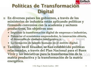  En diversos países los gobiernos, a través de los
ministerios de industria están aplicando políticas y
firmando convenios con la academia y sectores
productivos, los objetivos son:
 Impulsar la transformación digital de empresas e industrias,
 Potenciar el ecosistema emprendedor, la innovación abierta,
el desarrollo de ciudades inteligentes; y,
 La formación de talento humano en el ámbito digital.
 También en el Ecuador, se han establecido políticas
relacionadas, a través del Plan Nacional para el Buen
Vivir y las iniciativas para la transformación de la
matriz productiva y la transformación de la matriz
energética.
© Dr. Hugo A. Banda Gamboa - 2015 8
 