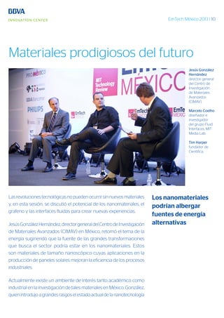 EmTech México 2013 | 10
Las revoluciones tecnológicas no pueden ocurrir sin nuevos materiales
y, en esta sesión, se discutió el potencial de los nanomateriales, el
grafeno y las interfaces fluidas para crear nuevas experiencias.
JesúsGonzálezHernández,directorgeneraldelCentrodeInvestigación
de Materiales Avanzados (CIMAV) en México, retomó el tema de la
energía sugiriendo que la fuente de las grandes transformaciones
que busca el sector podría estar en los nanomateriales. Estos
son materiales de tamaño nanoscópico cuyas aplicaciones en la
producción de paneles solares mejoran la eficiencia de los procesos
industriales.
Actualmente existe un ambiente de interés tanto académico como
industrial en la investigación de tales materiales en México. González,
quien introdujo a grandes rasgos el estado actual de la nanotecnología
Jesús González
Hernández
director general
del Centro de
Investigación
de Materiales
Avanzados
(CIMAV).
Marcelo Coelho
diseñador e
investigador
del grupo Fluid
Interfaces, MIT
Media Lab.
Tim Harper
fundador de
Cientifica.
Los nanomateriales
podrían albergar
fuentes de energía
alternativas
Materiales prodigiosos del futuro
 