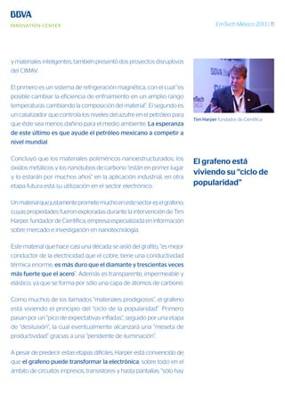 EmTech México 2013 | 11
y materiales inteligentes, también presentó dos proyectos disruptivos
del CIMAV.
El primero es un sistema de refrigeración magnética, con el cual “es
posible cambiar la eficiencia de enfriamiento en un amplio rango
temperaturas cambiando la composición del material”. El segundo es
un catalizador que controla los niveles del azufre en el petróleo para
que éste sea menos dañino para el medio ambiente. La esperanza
de este último es que ayude el petróleo mexicano a competir a
nivel mundial.
Concluyó que los materiales poliméricos nanoestructurados, los
óxidos metálicos y los nanotubos de carbono “están en primer lugar
y lo estarán por muchos años” en la aplicación industrial, en otra
etapa futura está su utilización en el sector electrónico.
Unmaterialquejustamenteprometemuchoenestesectoreselgrafeno,
cuyas propiedades fueron exploradas durante la intervención de Tim
Harper, fundador de Científica, empresa especializada en información
sobre mercado e investigación en nanotecnología.
Este material que hace casi una década se aisló del grafito, “es mejor
conductor de la electricidad que el cobre, tiene una conductividad
térmica enorme, es más duro que el diamante y trescientas veces
más fuerte que el acero”. Además es transparente, impermeable y
elástico, ya que se forma por sólo una capa de átomos de carbono.
Como muchos de los llamados “materiales prodigiosos”, el grafeno
está viviendo el principio del “ciclo de la popularidad”. Primero
pasan por un “pico de expectativas infladas”, seguido por una etapa
de “desilusión”, la cual eventualmente alcanzará una “meseta de
productividad” gracias a una “pendiente de iluminación”.
A pesar de predecir estas etapas difíciles, Harper está convencido de
que el grafeno puede transformar la electrónica, sobre todo en el
ámbito de circuitos impresos, transistores y hasta pantallas; “sólo hay
Tim Harper fundador de Científica
El grafeno está
viviendo su “ciclo de
popularidad”
 
