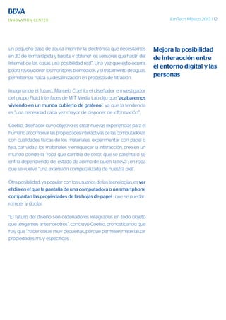 EmTech México 2013 | 12
un pequeño paso de aquí a imprimir la electrónica que necesitamos
en 3D de forma rápida y barata, y obtener los sensores que harán del
Internet de las cosas una posibilidad real”. Una vez que esto ocurra,
podrá revolucionar los monitores biomédicos y el tratamiento de aguas,
permitiendo hasta su desalinización en procesos de filtración.
Imaginando el futuro, Marcelo Coehlo, el diseñador e investigador
del grupo Fluid Interfaces de MIT Media Lab dijo que “acabaremos
viviendo en un mundo cubierto de grafeno”, ya que la tendencia
es “una necesidad cada vez mayor de disponer de información”.
Coehlo, diseñador cuyo objetivo es crear nuevas experiencias para el
humano al combinar las propiedades interactivas de las computadoras
con cualidades físicas de los materiales, experimentar con papel o
tela, dar vida a los materiales y enriquecer la interacción, cree en un
mundo donde la “ropa que cambia de color, que se calienta o se
enfría dependiendo del estado de ánimo de quien la lleva”; en ropa
que se vuelve “una extensión computarizada de nuestra piel”.
Otra posibilidad, ya popular con los usuarios de las tecnologías, es ver
el día en el que la pantalla de una computadora o un smartphone
compartan las propiedades de las hojas de papel ; que se puedan
romper y doblar.
“El futuro del diseño son ordenadores integrados en todo objeto
que tengamos ante nosotros”, concluyó Coehlo, pronosticando que
hay que “hacer cosas muy pequeñas, porque permiten materializar
propiedades muy específicas”.
Mejora la posibilidad
de interacción entre
el entorno digital y las
personas
 