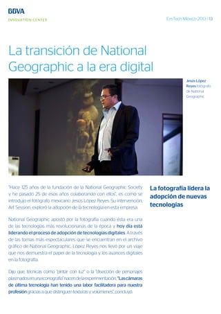 EmTech México 2013 | 13
“Hace 125 años de la fundación de la National Geographic Society
y he pasado 25 de esos años colaborando con ellos”, es como se
introdujo el fotógrafo mexicano Jesús López Reyes. Su intervención,
Art Session, exploró la adopción de la tecnología en esta empresa.
National Geographic apostó por la fotografía cuando ésta era una
de las tecnologías más revolucionarias de la época y hoy día está
liderando el proceso de adopción de tecnologías digitales. A través
de las tomas más espectaculares que se encuentran en el archivo
gráfico de National Geographic, López Reyes nos llevó por un viaje
que nos demuestra el papel de la tecnología y los avances digitales
en la fotografía.
Dijo que, técnicas como “pintar con luz” o la “disección de personajes
plasmadosenunaiconografía”nacendelaexperimentación.“Lascámaras
de última tecnología han tenido una labor facilitadora para nuestra
profesióngracias a que distinguen texturas y volúmenes”, concluyó.
Jesús López
Reyes fotógrafo
de National
Geographic
La fotografía lidera la
adopción de nuevas
tecnologías
La transición de National
Geographic a la era digital
 