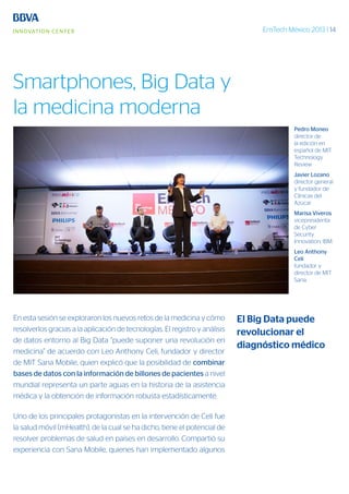 EmTech México 2013 | 14
En esta sesión se exploraron los nuevos retos de la medicina y cómo
resolverlos gracias a la aplicación de tecnologías. El registro y análisis
de datos entorno al Big Data “puede suponer una revolución en
medicina” de acuerdo con Leo Anthony Celi, fundador y director
de MIT Sana Mobile, quien explicó que la posibilidad de combinar
bases de datos con la información de billones de pacientes a nivel
mundial representa un parte aguas en la historia de la asistencia
médica y la obtención de información robusta estadísticamente.
Uno de los principales protagonistas en la intervención de Celi fue
la salud móvil (mHealth), de la cual se ha dicho, tiene el potencial de
resolver problemas de salud en países en desarrollo. Compartió su
experiencia con Sana Mobile, quienes han implementado algunos
Pedro Moneo
director de
la edición en
español de MIT
Technology
Review
Javier Lozano
director general
y fundador de
Clínicas del
Azúcar
Marisa Viveros
vicepresidenta
de Cyber
Security
Innovation, IBM.
Leo Anthony
Celi
fundador y
director de MIT
Sana.
El Big Data puede
revolucionar el
diagnóstico médico
Smartphones, Big Data y
la medicina moderna
 