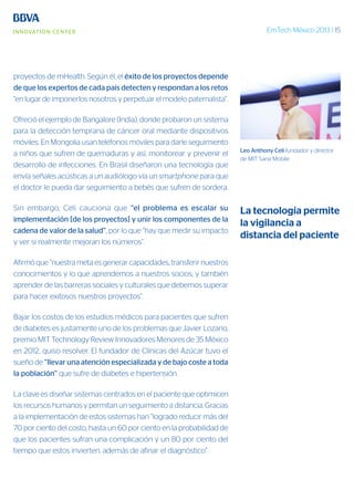 EmTech México 2013 | 15
proyectos de mHealth. Según él, el éxito de los proyectos depende
de que los expertos de cada país detecten y respondan a los retos
“en lugar de imponerlos nosotros y perpetuar el modelo paternalista”.
Ofreció el ejemplo de Bangalore (India), donde probaron un sistema
para la detección temprana de cáncer oral mediante dispositivos
móviles. En Mongolia usan teléfonos móviles para darle seguimiento
a niños que sufren de quemaduras y así, monitorear y prevenir el
desarrollo de infecciones. En Brasil diseñaron una tecnología que
envía señales acústicas a un audiólogo vía un smartphone para que
el doctor le pueda dar seguimiento a bebés que sufren de sordera.
Sin embargo, Celi cauciona que “el problema es escalar su
implementación [de los proyectos] y unir los componentes de la
cadena de valor de la salud”, por lo que “hay que medir su impacto
y ver si realmente mejoran los números”.
Afirmó que “nuestra meta es generar capacidades, transferir nuestros
conocimientos y lo que aprendemos a nuestros socios; y también
aprender de las barreras sociales y culturales que debemos superar
para hacer exitosos nuestros proyectos”.
Bajar los costos de los estudios médicos para pacientes que sufren
de diabetes es justamente uno de los problemas que Javier Lozano,
premio MIT Technology Review Innovadores Menores de 35 México
en 2012, quiso resolver. El fundador de Clínicas del Azúcar tuvo el
sueño de “llevar una atención especializada y de bajo coste a toda
la población” que sufre de diabetes e hipertensión.
La clave es diseñar sistemas centrados en el paciente que optimicen
los recursos humanos y permitan un seguimiento a distancia. Gracias
a la implementación de estos sistemas han “logrado reducir más del
70 por ciento del costo, hasta un 60 por ciento en la probabilidad de
que los pacientes sufran una complicación y un 80 por ciento del
tiempo que estos invierten, además de afinar el diagnóstico”.
Leo Anthony Celi fundador y director
de MIT Sana Mobile
La tecnología permite
la vigilancia a
distancia del paciente
 