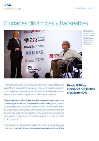 EmTech México 2013 | 17
El panel comenzó con la presentación del Premio Nobel de Química
Mario Molina, quien enfocó su discurso hacia la concientización sobre
la necesidad de generar un desarrollo sustentable, el cual debe estar
fuertemente influenciado por las acciones de las ciudades.
“Nuestro planeta es limitado y si acabamos con sus recursos no es
posible seguir teniendo un nivel de vida adecuado”, señaló Molina,
quien agregó que la capacidad de la atmósfera para absorber todos
los desperdicios de nuestras actividades está disminuyendo. De
acuerdo con datos del investigador mexicano, desde la mitad del
siglo pasado el dióxido de carbono ha alcanzado un alza de hasta
un 40 por ciento.
Por estas razones, Molina reafirmó la sentencia de que las estrategias
de desarrollo no sólo deben basarse en el pensamiento económico
Mario Molina
Premio Nobel de
Química y John
Hockenberry,
miembro hono-
rífico del MIT
Media Lab
Desde 1950 las
emisiones de CO2 han
crecido un 40%
Ciudades dinámicas y hackeables
 