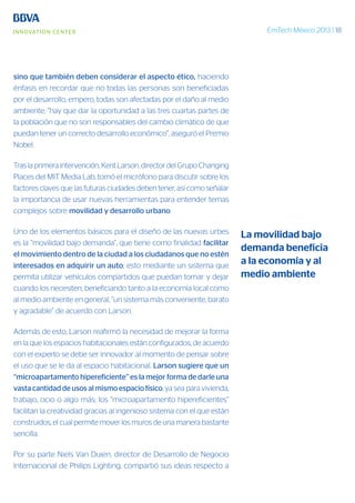 EmTech México 2013 | 18
sino que también deben considerar el aspecto ético, haciendo
énfasis en recordar que no todas las personas son beneficiadas
por el desarrollo, empero, todas son afectadas por el daño al medio
ambiente; “hay que dar la oportunidad a las tres cuartas partes de
la población que no son responsables del cambio climático de que
puedan tener un correcto desarrollo económico”, aseguró el Premio
Nobel.
Tras la primera intervención, Kent Larson, director del Grupo Changing
Places del MIT Media Lab, tomó el micrófono para discutir sobre los
factores claves que las futuras ciudades deben tener, así como señalar
la importancia de usar nuevas herramientas para entender temas
complejos sobre movilidad y desarrollo urbano.
Uno de los elementos básicos para el diseño de las nuevas urbes
es la “movilidad bajo demanda”, que tiene como finalidad facilitar
el movimiento dentro de la ciudad a los ciudadanos que no estén
interesados en adquirir un auto; esto mediante un sistema que
permita utilizar vehículos compartidos que puedan tomar y dejar
cuando los necesiten, beneficiando tanto a la economía local como
al medio ambiente en general, “un sistema más conveniente, barato
y agradable” de acuerdo con Larson.
Además de esto, Larson reafirmó la necesidad de mejorar la forma
en la que los espacios habitacionales están configurados; de acuerdo
con el experto se debe ser innovador al momento de pensar sobre
el uso que se le da al espacio habitacional. Larson sugiere que un
“microapartamento hipereficiente” es la mejor forma de darle una
vasta cantidad de usos al mismo espacio físico, ya sea para vivienda,
trabajo, ocio o algo más; los “microapartamento hipereficientes”
facilitan la creatividad gracias al ingenioso sistema con el que están
construidos, el cual permite mover los muros de una manera bastante
sencilla.
Por su parte Niels Van Duien, director de Desarrollo de Negocio
Internacional de Philips Lighting, compartió sus ideas respecto a
La movilidad bajo
demanda beneficia
a la economía y al
medio ambiente
 