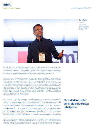 EmTech México 2013 | 19
la necesidad de mejorar la calidad en los sistemas de iluminación
urbana, tema que por supuesto atañe tanto al gasto de las ciudades
como a la repercusión que ésta genera al medio ambiente.
De acuerdo con Van Duien es momento de adoptar una iluminación
“adaptable e interoperable” que permita hacer más eficiente la
inversión en energía en relación con el rendimiento que ésta puede
dar. Si se pusiera en marcha un plan maestro de energía que tenga
estos dos ejes es posible ahorrar hasta un 80 por ciento en el gasto
de energía, afirmó Van Duien.
Por último, Carlo Ratti, director del Grupo Senseable City Lab del MIT,
realizó una intervención en la que destacó cómo las herramientas
y tecnologías que antes estaban enfocadas para espacios cerrados,
como laboratorios, hoy se encuentran en gran cantidad de espacios
públicos dejando en claro la necesidad de ubicar a los ciudadanos
como el eje central al momento de construir una ciudad inteligente.
De acuerdo con Ratti las ciudades han dejado de ser sólo espacios
inertes en los que habitan las personas, para convertirse en perfectos
El ciudadano debe
ser el eje de la ciudad
inteligente
Carlo Ratti,
director
del Grupo
Senseable City
Lab del MIT
 