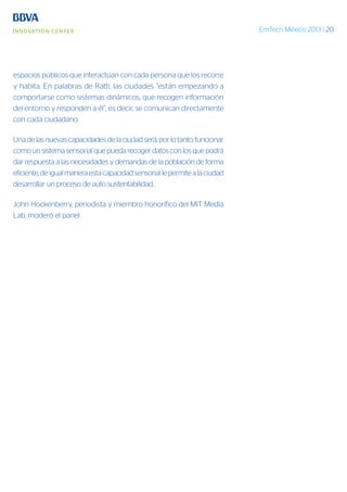 EmTech México 2013 | 20
espacios públicos que interactúan con cada persona que los recorre
y habita. En palabras de Ratti, las ciudades “están empezando a
comportarse como sistemas dinámicos, que recogen información
del entorno y responden a él”, es decir, se comunican directamente
con cada ciudadano.
Unadelasnuevascapacidadesdelaciudadserá,porlotanto,funcionar
como un sistema sensorial que pueda recoger datos con los que podrá
dar respuesta a las necesidades y demandas de la población de forma
eficiente,deigualmaneraestacapacidadsensoriallepermitealaciudad
desarrollar un proceso de auto sustentabilidad.
John Hockenberry, periodista y miembro honorífico del MIT Media
Lab, moderó el panel.
 