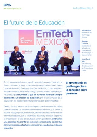 EmTech México 2013 | 21
En el marco de este único evento se realizó un panel dedicado al
futuro de la educación y la forma en la que el nuevo conocimiento
debe ser esparcido. En este sentido Germán Escorcia, presidente de la
Academia Internacional de Tecnología y Conocimiento de México, ha
recordado que la forma en la que los humanos aprenden siempre
está ligada a un proceso de asociación, por lo que el futuro de la
educación “se trata de conectar personas con conocimientos”.
Dentro de esta idea, el experto asegura que la escuela del futuro
debe mantener un esquema de comunidad en el que “niños y
adultos trabajan juntos, sin horarios, altamente colaborativa, en base
a temas integrados, con la creatividad máxima y en la que se premia
la imaginación”; al final los resultados serían grandiosos, tendríamos
una sociedad horizontal en la que el conocimiento podría fluir
libremente gracias a las fuertes conexiones creadas por el sistema
educativo.
Jason Pontin
director de MIT
Technology
Review,
Germán
Escorcia
presidente de
la Academia
Internacional
de Tecnología y
Conocimiento
Jorge Camil
Starr
cofundador y
director general
de Desarrollo de
Enova
El aprendizaje es
posible gracias a
la conexión entre
personas
El futuro de la Educación
 