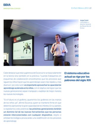 EmTech México 2013 | 22
Cabe destacar que esta sugerencia de Escorcia no se basa solamente
en la teoría sino también en la práctica: “cuando trabajamos en
esquemas de colaboración encontramos que los procesos que
siguen los niños hacen que los aprendizajes sean más rápidos y más
diversos”, por esta razón es importante aprovechar la capacidad de
aprendizaje acelerada en lo niños, con el objetivo de lograr que las
nuevas generaciones sepan manipular y explotar de mejor manera
las nuevas tecnologías.
“Si el futuro es el grafeno, ¡queremos los grafenos en las manos
de los niños ya!”, afirmó Escorcia, quien se mantiene firme en que
debemos aprovechar la gran capacidad de los infantes. En su opinión,
si explotamos este potencial, las próximas generaciones tendrán
un dominio tal de las nuevas herramientas que las personas
estarán interconectadas con cualquier dispositivo, objeto o
entidad tecnológica provocando una redefinición en los procesos
de aprendizaje.
El sistema educativo
actual se rige por los
patrones del siglo XIX
Jorge Camil
cofundador y
director General
de Desarrollo de
Enova
 