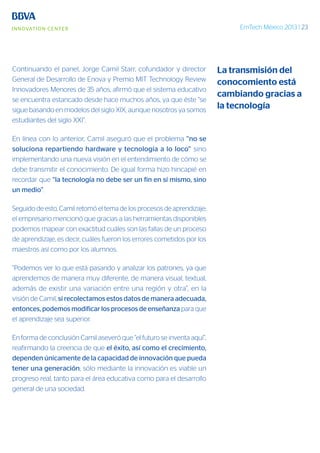 EmTech México 2013 | 23
Continuando el panel, Jorge Camil Starr, cofundador y director
General de Desarrollo de Enova y Premio MIT Technology Review
Innovadores Menores de 35 años, afirmó que el sistema educativo
se encuentra estancado desde hace muchos años, ya que éste “se
sigue basando en modelos del siglo XIX, aunque nosotros ya somos
estudiantes del siglo XXI”.
En línea con lo anterior, Camil aseguró que el problema “no se
soluciona repartiendo hardware y tecnología a lo loco” sino
implementando una nueva visión en el entendimiento de cómo se
debe transmitir el conocimiento. De igual forma hizo hincapié en
recordar que “la tecnología no debe ser un fin en sí mismo, sino
un medio”.
Seguido de esto, Camil retomó el tema de los procesos de aprendizaje;
el empresario mencionó que gracias a las herramientas disponibles
podemos mapear con exactitud cuáles son las fallas de un proceso
de aprendizaje, es decir, cuáles fueron los errores cometidos por los
maestros así como por los alumnos.
“Podemos ver lo que está pasando y analizar los patrones, ya que
aprendemos de manera muy diferente, de manera visual, textual,
además de existir una variación entre una región y otra”, en la
visión de Camil, si recolectamos estos datos de manera adecuada,
entonces, podemos modificar los procesos de enseñanza para que
el aprendizaje sea superior.
En forma de conclusión Camil aseveró que “el futuro se inventa aquí”,
reafirmando la creencia de que el éxito, así como el crecimiento,
dependen únicamente de la capacidad de innovación que pueda
tener una generación; sólo mediante la innovación es viable un
progreso real, tanto para el área educativa como para el desarrollo
general de una sociedad.
La transmisión del
conocomiento está
cambiando gracias a
la tecnología
 