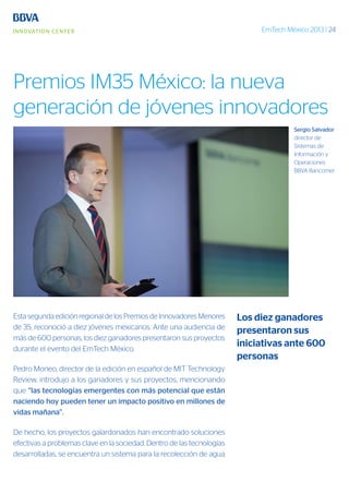 EmTech México 2013 | 24
Esta segunda edición regional de los Premios de Innovadores Menores
de 35, reconoció a diez jóvenes mexicanos. Ante una audiencia de
más de 600 personas, los diez ganadores presentaron sus proyectos
durante el evento del EmTech México.
Pedro Moneo, director de la edición en español de MIT Technology
Review, introdujo a los ganadores y sus proyectos, mencionando
que “las tecnologías emergentes con más potencial que están
naciendo hoy pueden tener un impacto positivo en millones de
vidas mañana”.
De hecho, los proyectos galardonados han encontrado soluciones
efectivas a problemas clave en la sociedad. Dentro de las tecnologías
desarrolladas, se encuentra un sistema para la recolección de agua
Los diez ganadores
presentaron sus
iniciativas ante 600
personas
Premios IM35 México: la nueva
generación de jóvenes innovadores
Sergio Salvador
director de
Sistemas de
Información y
Operaciones
BBVA Bancomer
 
