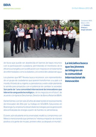 EmTech México 2013 | 25
de lluvia que puede ser abastecida en barrios de bajos recursos
con la participación ciudadana, permitiendo el monitoreo de la
eficiencia energética en la edificación con mejoras en el tratamiento
de enfermedades como la diabetes y el control del calidad del agua.
Los jóvenes que MIT Review busca reconocer, son representantes
de un grupo de ciudadanos que quieren transformar a su país y al
mundo. A través de su ingenio, su persistencia y visión, están plantando
la semilla para proyectos con el potencial de cambiar la sociedad.
Son parte de “una comunidad internacional de innovadores que
liderará la vanguardia tecnológica y de los negocios en el futuro”, de
acuerdo con Ignacio Deschamps, Director de Banca Retail de BBVA.
Daniel Gómez, con tan solo 22 años de edad recibió el reconocimiento
de Innovador del Año por su trabajo en SOLBEN, Soluciones en
Bioenergía. Su empresa ha desarrollado tecnologías para la generación
descentralizada de energía a partir de fuentes no alimentarias.
El joven, aún estudiante en la universidad, resaltó su compromiso con
México mencionando que primero le “interesa impactar de manera
positiva a la gente de mi país, primero ellos ya después el mundo”.
La iniciativa busca
que los jóvenes
se integren en
la comunidad
internacional de
innovación
Ganadores IM35
México 2013,
con Gustavo
Vinacua y
Sergio Salvador
 