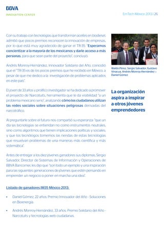 EmTech México 2013 | 26
Con su trabajo con tecnologías que transforman aceites en biodiesel,
admitió que pocos premios reconocen la innovación de empresas,
por lo que está muy agradecido de ganar el TR-35. “Esperamos
concientizar a la mayoría de los mexicanos y darle acceso a más
personas, para que sean parte del proyecto”, concluyó.
Andrés Monroy-Hernández, Innovador Solidario del Año, coincidió
que el “TR-35 es de los pocos premios que he recibido en México, a
pesar de que me dedico a la investigación de problemas aplicados
en este país”.
El joven de 33 años y prolífico investigador se ha dedicado a promover
el proyecto de Narcotuits, herramienta que le da visibilidad “a un
problema mexicano serio”, analizando cómo los ciudadanos utilizan
las redes sociales sobre situaciones peligrosas derivadas del
narcotráfico.
Al preguntarle sobre el futuro nos compartió su esperanza: “que un
día las tecnologías se entiendan no como instrumentos neutrales,
sino como algoritmos que tienen implicaciones políticas y sociales;
y que los tecnólogos tomemos las riendas de estas tecnologías
que resuelvan problemas de una maneras más científica y más
sistemática”.
Antes de entregar a los diez jóvenes ganadores sus diplomas, Sergio
Salvador, Director de Sistemas de Información y Operaciones de
BBVA Bancomer, les dijo que “son todo un ejemplo y una inspiración
para las siguientes generaciones de jóvenes que estén pensando en
emprender un negocio o poner en marcha una idea”.
Listado de ganadores IM35 México 2013:
•	 Daniel Gómez, 22 años: Premio Innovador del Año - Soluciones
en Bioenergía.
•	 Andrés Monroy-Hernández, 33 años: Premio Solidario del Año -
Narcotuits y tecnologías web ciudadanas.
Waldo Pérez, Sergio Salvador, Gustavo
Vinacua, Andrés Monroy-Hernández y
Daniel Gómez
La organización
aspira a inspirar
a otros jóvenes
emprendedores
 