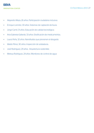 EmTech México 2013 | 27
•	 Alejandro Maza, 26 años: Participación ciudadana inclusiva.
•	 Enrique Lomnitz, 30 años: Sistemas de captación de lluvia.
•	 Jorge Camil, 31 años: Educación de calidad tecnológica.
•	 Ana Gabriela Gallardo, 33 años: Dosificación de medicamentos.
•	 Laura Peña, 32 años: Nanofluidos que previenen el desgaste.
•	 Waldo Pérez, 30 años: Inspección de soldaduras.
•	 José Rodríguez, 29 años: Arquitectura sostenible.
•	 Melissa Rodríguez, 24 años: Monitoreo de control de agua.
 